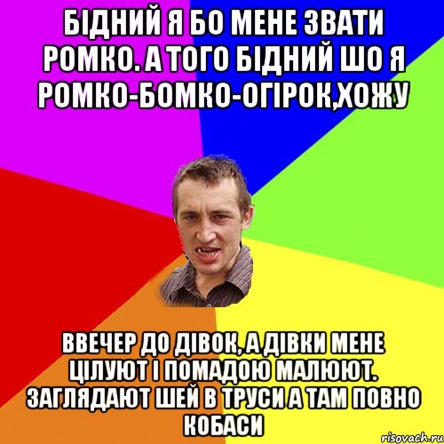 Бідний я бо мене звати Ромко. А того бідний шо я Ромко-бомко-огірок,хожу ввечер до дівок, а дівки мене цілуют і помадою малюют. Заглядают шей в труси а там повно кобаси, Мем Чоткий паца