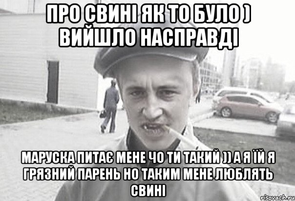 про свині як то було ) вийшло насправді маруска питає мене чо ти такий )) а я їй я грязний парень но таким мене люблять свині, Мем Пацанська философия