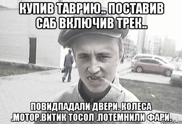 купив таврию.. поставив саб включив трек.. повидпадали двери. колеса .мотор.витик тосол .потемнили фари., Мем Пацанська философия