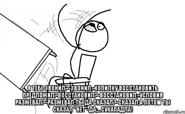  Я тебе звонил?-Звонил;-Копилку восстановить предложил?Восстановил?-Восстановил;-Условия разжевал?-Разжевал;Ты да сказал?-Сказал;А потом ты сказал "Нет"-Да;...сукападла!, Мем  Переворачивает стол