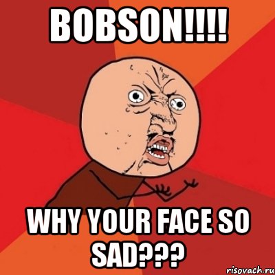 BOBSON!!!! WHY YOUR FACE SO SAD???, Мем Почему