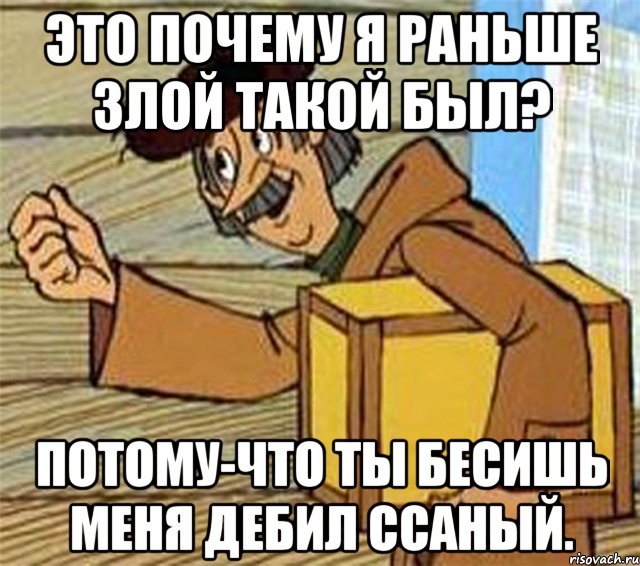 Это почему я раньше злой такой был? потому-что ты бесишь меня дебил ссаный.