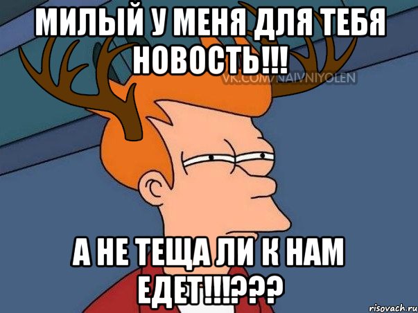 Милый у меня для тебя новость!!! А не теща ли к нам едет!!!???