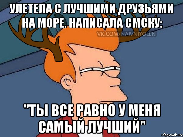 Улетела с лучшими друзьями на море. Написала смску: "Ты все равно у меня самый лучший"