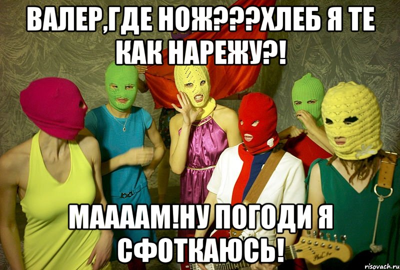 Валер,где нож???Хлеб я те как нарежу?! Маааам!ну погоди я сфоткаюсь!, Мем Pussy riot