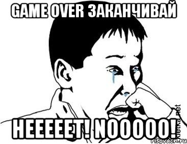 GAME OVER заканчивай НЕЕЕЕЕТ! NOOOOO!