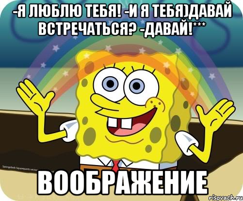 -Я люблю тебя! -И я тебя)Давай встречаться? -Давай!*** ВООБРАЖЕНИЕ, Мем Воображение (Спанч Боб)