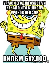 УРАА! сегодня субота и ненадо ити в школу уроков недали випєм бухлоо, Мем спанч боб