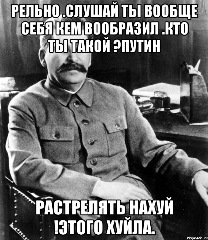 Рельно .Слушай ты вообще себя кем вообразил .Кто ты такой ?Путин Растрелять нахуй !Этого хуйла., Мем  иосиф сталин