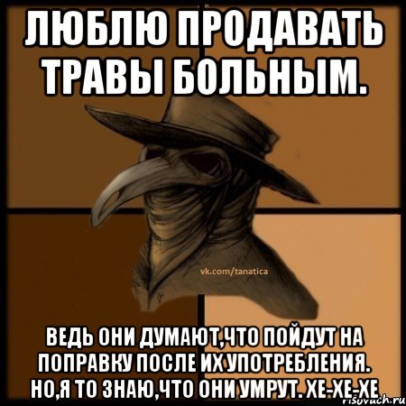 Люблю продавать травы больным. Ведь они думают,что пойдут на поправку после их употребления. Но,я то знаю,что они умрут. хе-хе-хе