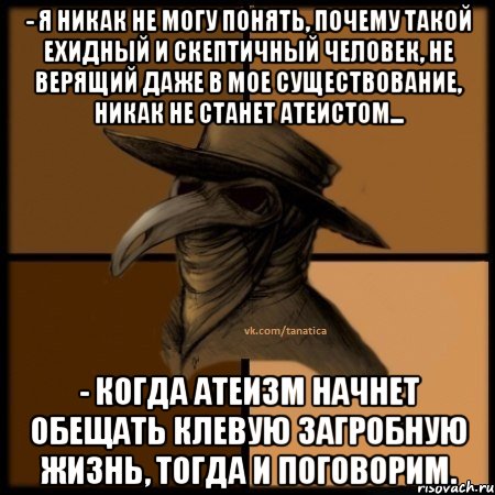 - Я никак не могу понять, почему такой ехидный и скептичный человек, не верящий даже в мое существование, никак не станет атеистом... - Когда атеизм начнет обещать клевую загробную жизнь, тогда и поговорим.