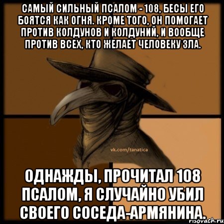 Самый сильный псалом - 108, бесы его боятся как огня. Кроме того, он помогает против колдунов и колдуний, и вообще против всех, кто желает человеку зла. Однажды, прочитал 108 псалом, я случайно убил своего соседа-армянина., Мем  Чума