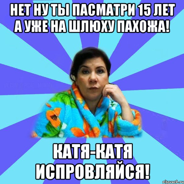 Нет ну ты пасматри 15 лет а уже на шлюху пахожа! Катя-Катя испровляйся!, Мем типичная мама