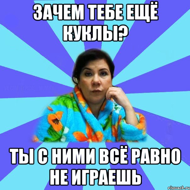 Зачем тебе ещё куклы? Ты с ними всё равно не играешь, Мем типичная мама