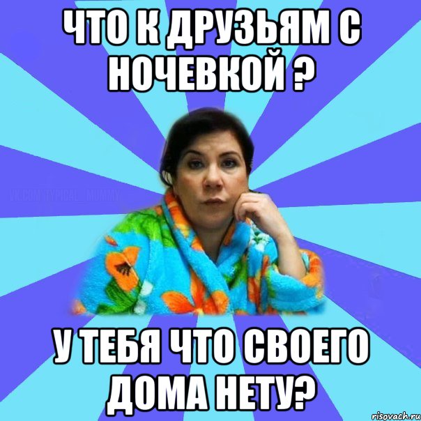 Что к друзьям с ночевкой ? у тебя что своего дома нету?, Мем типичная мама