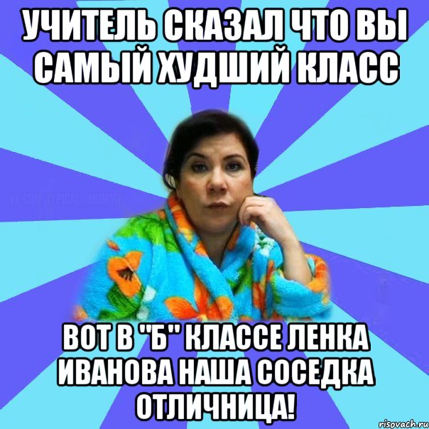 Учитель сказал что вы самый худший класс вот в "б" классе Ленка Иванова наша соседка отличница!, Мем типичная мама