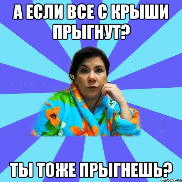 а если все с крыши прыгнут? ты тоже прыгнешь?, Мем типичная мама