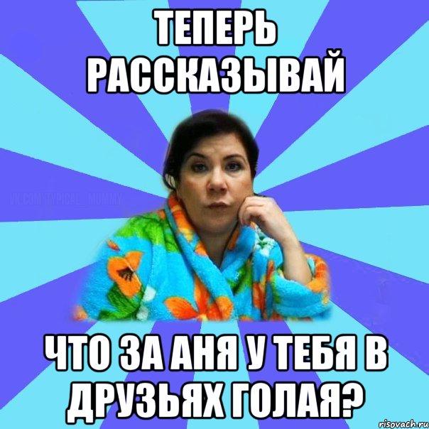 ТЕПЕРЬ РАССКАЗЫВАЙ ЧТО ЗА АНЯ У ТЕБЯ В ДРУЗЬЯХ ГОЛАЯ?, Мем типичная мама