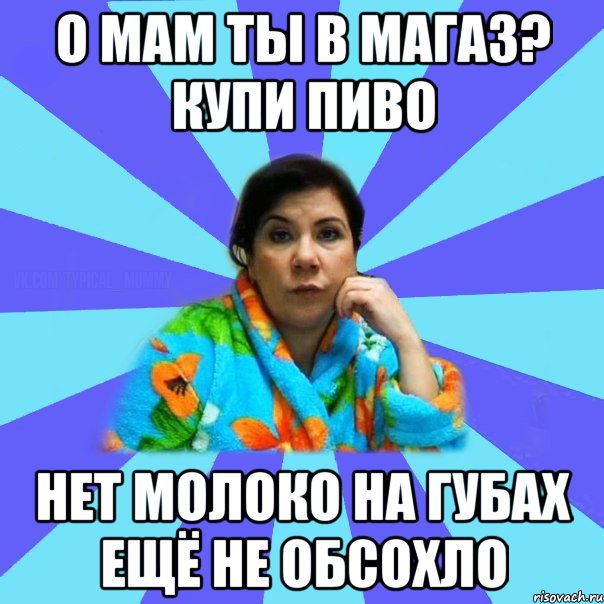 о мам ты в магаз? купи пиво нет молоко на губах ещё не обсохло, Мем типичная мама