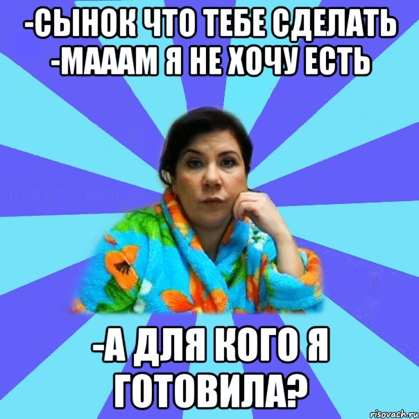 -Сынок что тебе сделать -Мааам я не хочу есть -А для кого я готовила?, Мем типичная мама