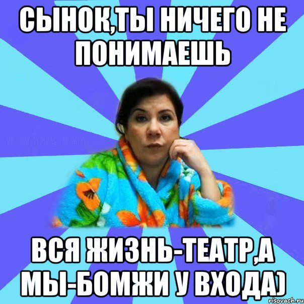 сынок,ты ничего не понимаешь вся жизнь-театр,а мы-бомжи у входа), Мем типичная мама