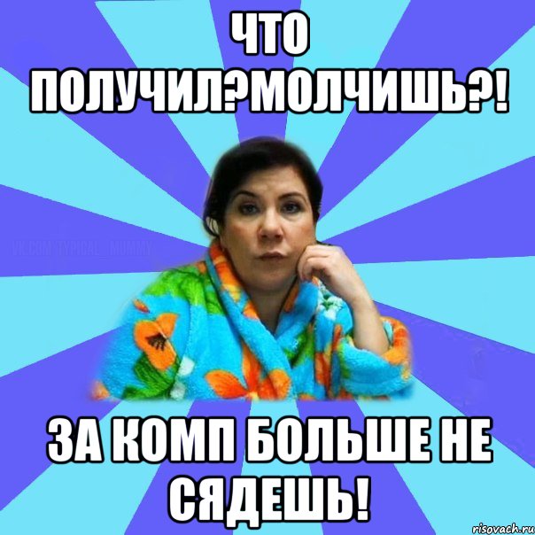 Что получил?Молчишь?! За комп больше не сядешь!