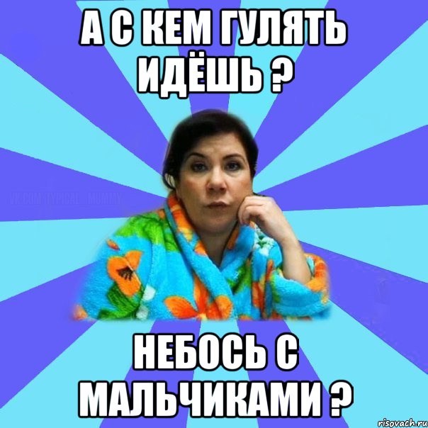 А с кем гулять идёшь ? Небось с мальчиками ?, Мем типичная мама