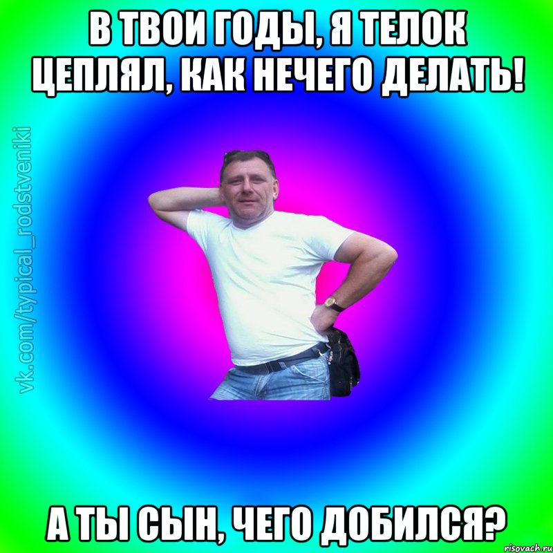 В твои годы, я телок цеплял, как нечего делать! А ты сын, чего добился?, Мем Типичный Батя