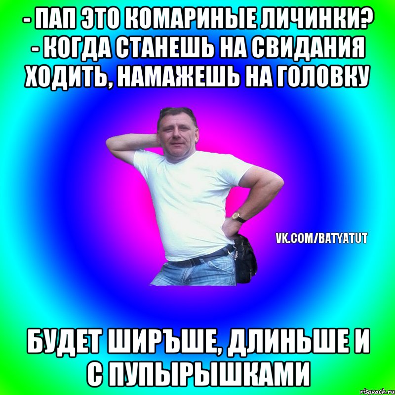 - пап это комариные личинки? - Когда станешь на свидания ходить, намажешь на головку будет ширъше, длиньше и с пупырышками, Мем  Типичный Батя вк