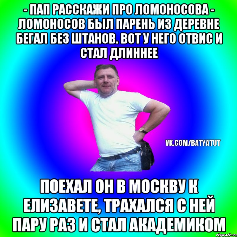 - пап расскажи про ломоносова - ломоносов был парень из деревне бегал без штанов. вот у него отвис и стал длиннее поехал он в москву к елизавете, трахался с ней пару раз и стал академиком, Мем  Типичный Батя вк