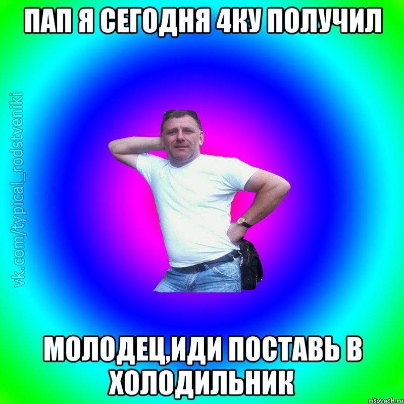 Пап я сегодня 4ку получил Молодец,иди поставь в холодильник, Мем Типичный Батя