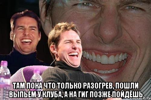  ТАМ ПОКА ЧТО ТОЛЬКО РАЗОГРЕВ, ПОШЛИ ВЫПЬЕМ У КЛУБА, А НА ГИГ ПОЗЖЕ ПОЙДЁШЬ, Мем том круз