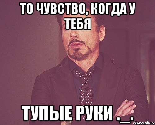 То чувство, когда у тебя тупые руки ._., Мем твое выражение лица