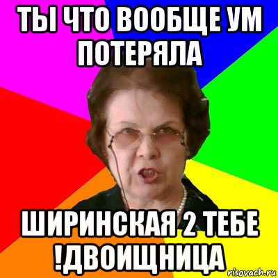 Ты что вообще ум потеряла ширинская 2 тебе !двоищница, Мем Типичная училка