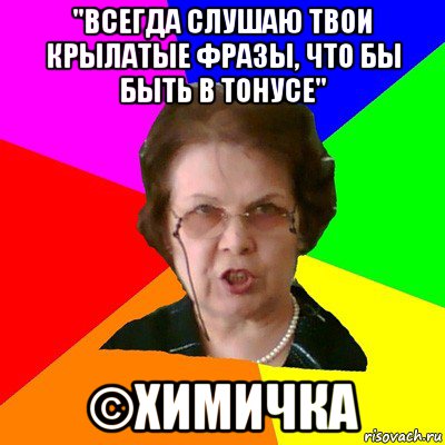 "Всегда слушаю твои крылатые фразы, что бы быть в тонусе" ©Химичка, Мем Типичная училка