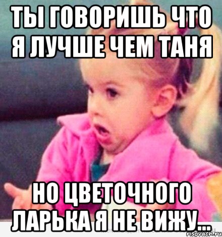 ты говоришь что я лучше чем таня но цветочного ларька я не вижу..., Мем  Ты говоришь (девочка возмущается)