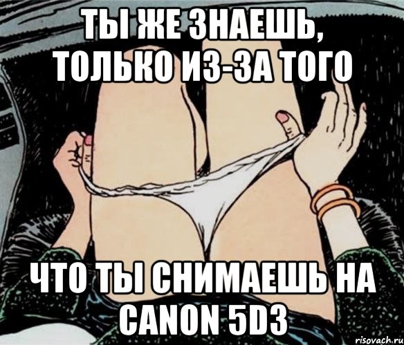 Ты же знаешь, только из-за того что ты снимаешь на Canon 5D3, Мем А ты точно