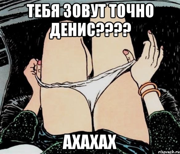 тебя зовут точно Денис???? ахахах, Мем А ты точно