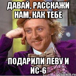 Давай, расскажи нам, как тебе подарили Леву и ИС-6, Мем Ну давай расскажи (Вилли Вонка)