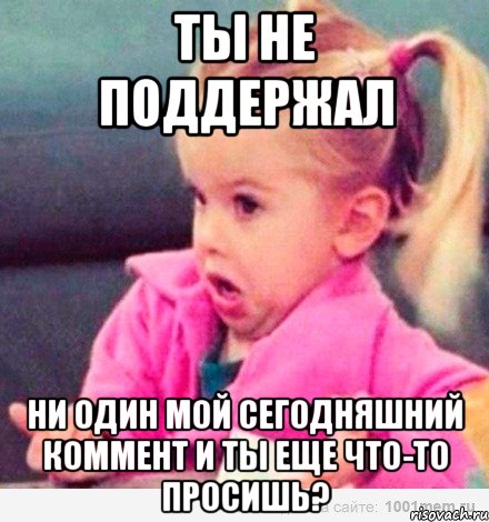 Ты не поддержал Ни один мой сегодняшний коммент и ты еще что-то просишь?, Мем  Ты говоришь (девочка возмущается)