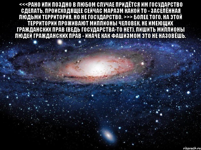 <<<рано или поздно в любом случае придётся им государство сделать. происходящее сейчас маразм какой то - заселённая людьми территория, но не государство. >>> Более того, на этой территории проживают миллионы человек, не имеющих гражданских прав (ведь государства-то нет). Лишить миллионы людей гражданских прав - иначе как фашизмом это не назовёшь. , Мем Вселенная