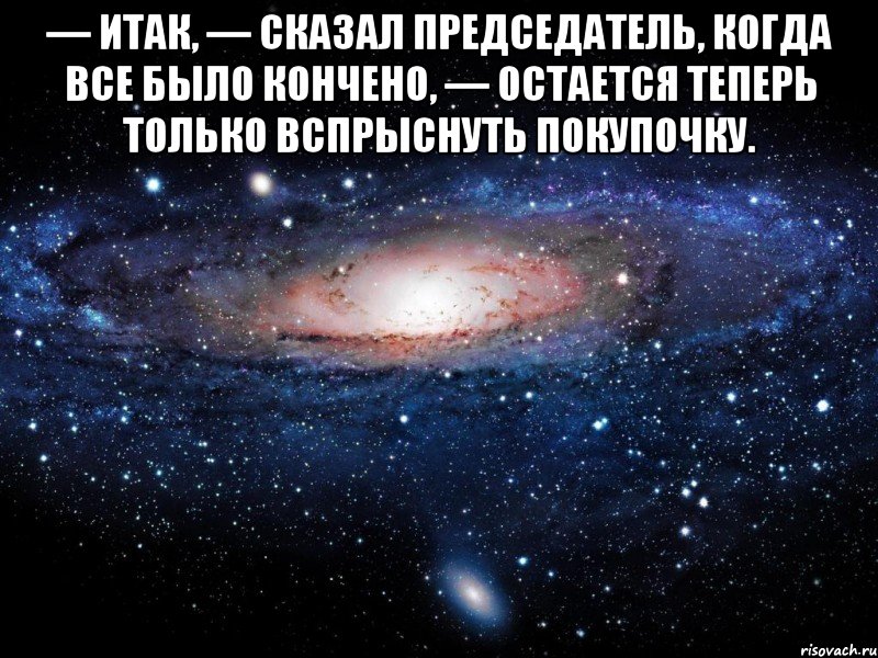 — Итак, — сказал председатель, когда все было кончено, — остается теперь только вспрыснуть покупочку. , Мем Вселенная