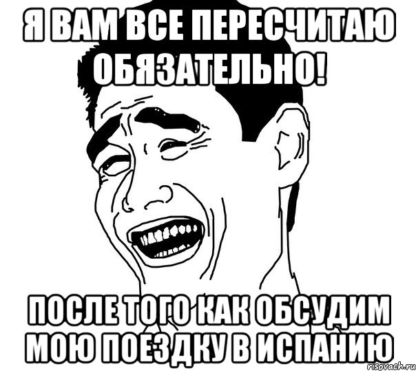 Я вам все пересчитаю обязательно! После того как обсудим мою поездку в Испанию, Мем Яо минг