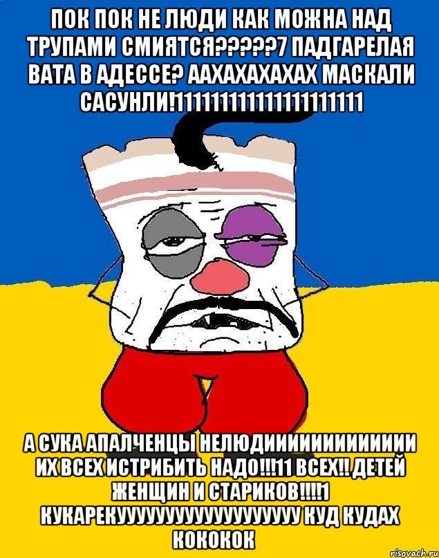 ПОК ПОК НЕ ЛЮДИ КАК МОЖНА НАД ТРУПАМИ СМИЯТСЯ?????7 ПАДГАРЕЛАЯ ВАТА В АДЕССЕ? ААХАХАХАХАХ МАСКАЛИ САСУНЛИ!111111111111111111111 А СУКА АПАЛЧЕНЦЫ НЕЛЮДИИИИИИИИИИИИИ ИХ ВСЕХ ИСТРИБИТЬ НАДО!!!11 ВСЕХ!! ДЕТЕЙ ЖЕНЩИН И СТАРИКОВ!!!!1 КУКАРЕКУУУУУУУУУУУУУУУУУУУ КУД КУДАХ КОКОКОК﻿, Мем Западенец - тухлое сало