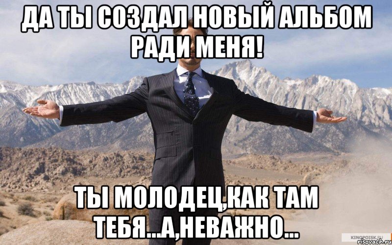 ДА ТЫ СОЗДАЛ НОВЫЙ АЛЬБОМ РАДИ МЕНЯ! Ты молодец,как там тебя...а,неважно..., Мем железный человек