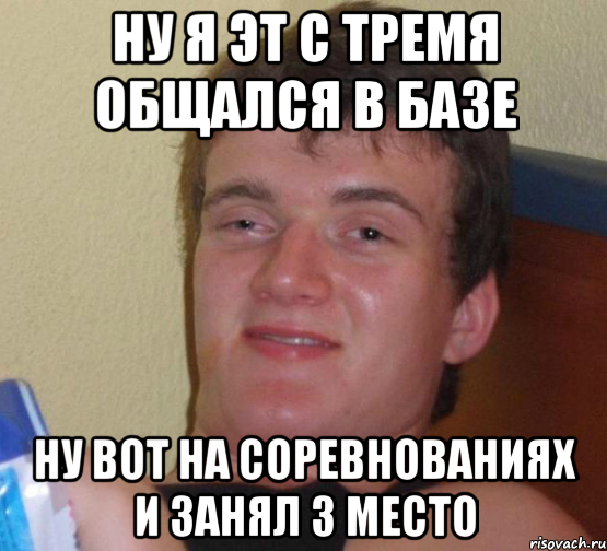 Ну я эт с тремя общался в базе Ну вот на соревнованиях и занял 3 место, Мем 10 guy (Stoner Stanley really high guy укуренный парень)