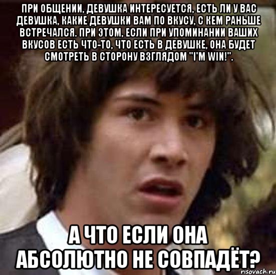 При общении, девушка интересуется, есть ли у Вас девушка, какие девушки Вам по вкусу, с кем раньше встречался. При этом, если при упоминании Ваших вкусов есть что-то, что есть в девушке, она будет смотреть в сторону взглядом "I'm WIN!". А что если она абсолютно не совпадёт?, Мем А что если (Киану Ривз)