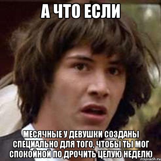 А ЧТО ЕСЛИ Месячные у девушки созданы специально для того, чтобы ты мог спокойной по дрочить целую неделю, Мем А что если (Киану Ривз)