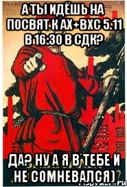 А ты идёшь на посвят к ах+вхс 5.11 в 16:30 в сдк? ДА? ну а я в тебе и не сомневался), Мем А ты записался добровольцем