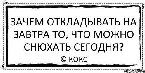 зачем откладывать на завтра то, что можно снюхать сегодня? © кокс